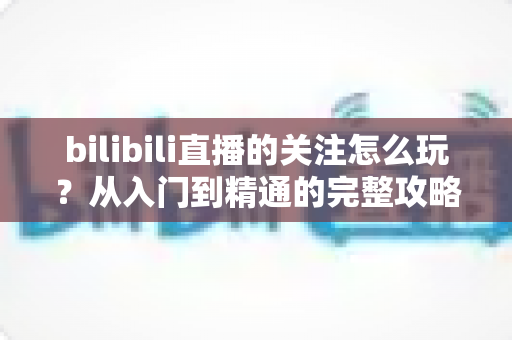 bilibili直播的关注怎么玩？从入门到精通的完整攻略指南