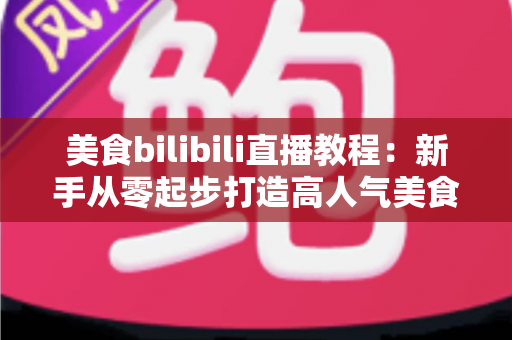 美食bilibili直播教程：新手从零起步打造高人气美食直播间的完整实战指南