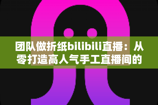 团队做折纸bilibili直播:从零打造高人气手工直播间的实用指南 团队做折纸bilibili直播:从零打造高人气手工直播间的实用指南