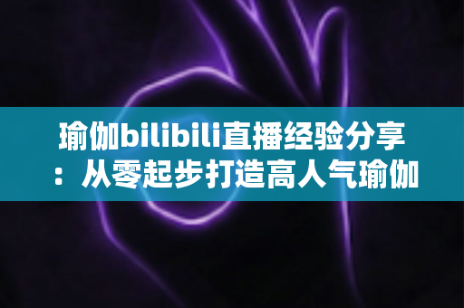 瑜伽bilibili直播经验分享：从零起步打造高人气瑜伽直播间的全流程实战指南