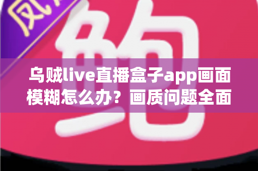 乌贼live直播盒子app画面模糊怎么办？画质问题全面排查指南与高清观看实用方案
