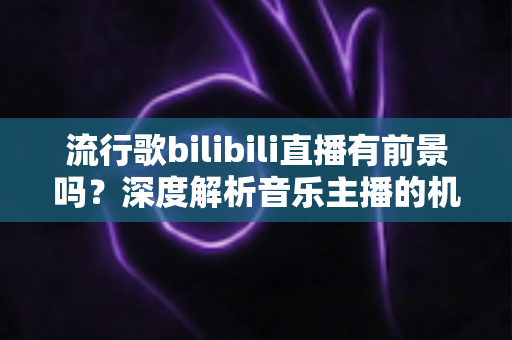 流行歌bilibili直播有前景吗？深度解析音乐主播的机遇、变现路径与未来趋势