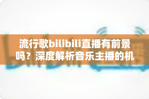 流行歌bilibili直播有前景吗？深度解析音乐主播的机遇、变现路径与未来趋势