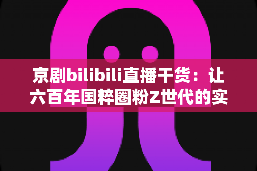 京剧bilibili直播干货:让六百年国粹圈粉Z世代的实战运营指南 京剧bilibili直播干货:让六百年国粹圈粉Z世代的实战运营指南