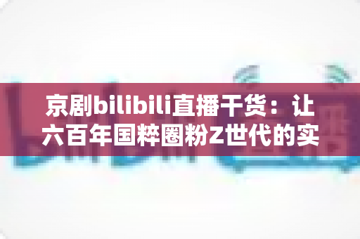 京剧bilibili直播干货：让六百年国粹圈粉Z世代的实战运营指南