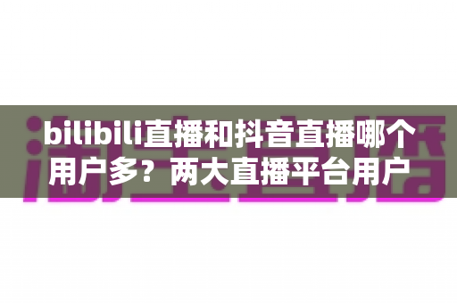 bilibili直播和抖音直播哪个用户多?两大直播平台用户规模全景深度对比与选择指南 bilibili直播和抖音直播哪个用户多?两大直播平台用户规模全景深度对比与选择指南