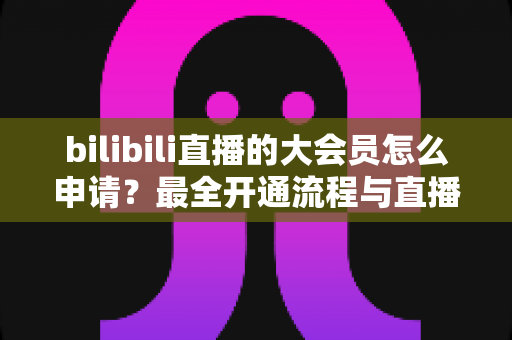 bilibili直播的大会员怎么申请?最全开通流程与直播专属权益详解 bilibili直播的大会员怎么申请?最全开通流程与直播专属权益详解