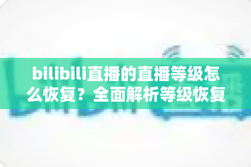 bilibili直播的直播等级怎么恢复?全面解析等级恢复方法与快速回升攻略 bilibili直播的直播等级怎么恢复?全面解析等级恢复方法与快速回升攻略