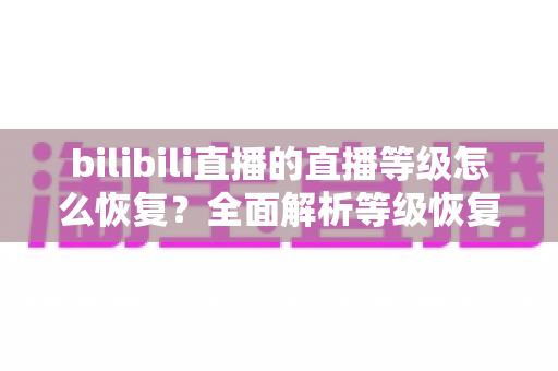 bilibili直播的直播等级怎么恢复?全面解析等级恢复方法与快速回升攻略 bilibili直播的直播等级怎么恢复?全面解析等级恢复方法与快速回升攻略