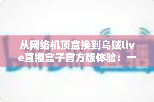 从网络机顶盒换到乌贼live直播盒子官方版体验：一份真实换机测评与深度使用心得