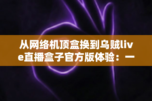 从网络机顶盒换到乌贼live直播盒子官方版体验：一份真实换机测评与深度使用心得