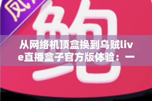 从网络机顶盒换到乌贼live直播盒子官方版体验：一份真实换机测评与深度使用心得