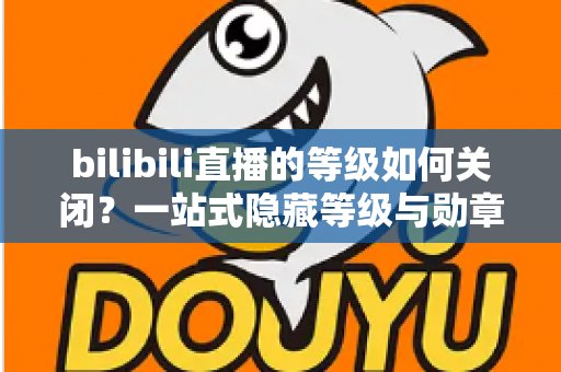 bilibili直播的等级如何关闭？一站式隐藏等级与勋章的完整操作指南