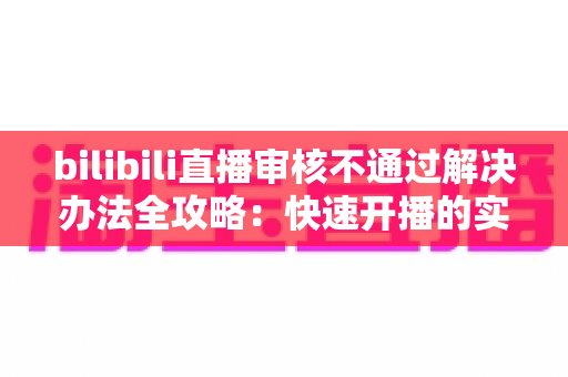 bilibili直播审核不通过解决办法全攻略：快速开播的实用指南与避坑经验分享