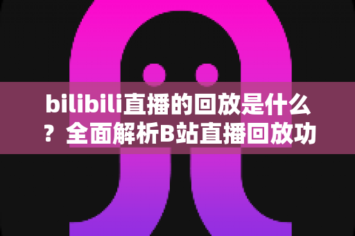 bilibili直播的回放是什么?全面解析B站直播回放功能与使用指南 bilibili直播的回放是什么?全面解析B站直播回放功能与使用指南
