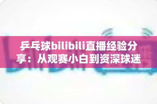 乒乓球bilibili直播经验分享：从观赛小白到资深球迷的全方位攻略