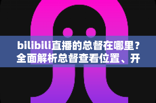 bilibili直播的总督在哪里？全面解析总督查看位置、开通入口与专属特权