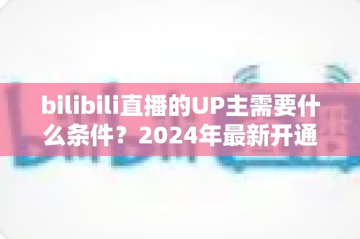 bilibili直播的UP主需要什么条件?2024年最新开通直播权限与成长指南全解析 bilibili直播的UP主需要什么条件?2024年最新开通直播权限与成长指南全解析