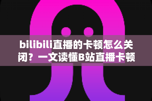 bilibili直播的卡顿怎么关闭？一文读懂B站直播卡顿的解决方法与优化技巧