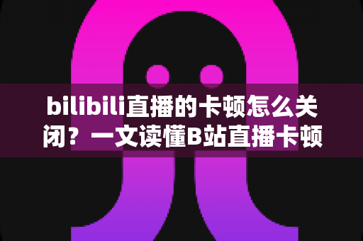 bilibili直播的卡顿怎么关闭？一文读懂B站直播卡顿的解决方法与优化技巧