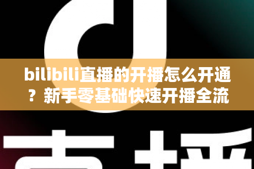 bilibili直播的开播怎么开通?新手零基础快速开播全流程指南 bilibili直播的开播怎么开通?新手零基础快速开播全流程指南