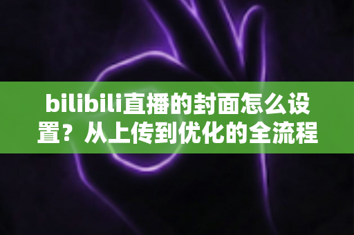 bilibili直播的封面怎么设置?从上传到优化的全流程实用指南 bilibili直播的封面怎么设置?从上传到优化的全流程实用指南