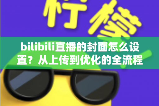 bilibili直播的封面怎么设置?从上传到优化的全流程实用指南 bilibili直播的封面怎么设置?从上传到优化的全流程实用指南