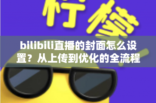 bilibili直播的封面怎么设置?从上传到优化的全流程实用指南 bilibili直播的封面怎么设置?从上传到优化的全流程实用指南