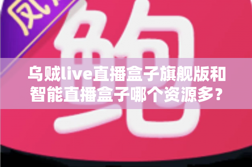 乌贼live直播盒子旗舰版和智能直播盒子哪个资源多？资源数量、画质与使用体验一站式深度对比指南
