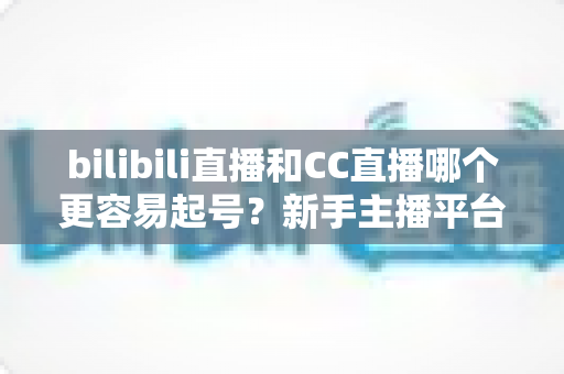 bilibili直播和CC直播哪个更容易起号?新手主播平台选择深度解析与实用起号攻略 bilibili直播和CC直播哪个更容易起号?新手主播平台选择深度解析与实用起号攻略