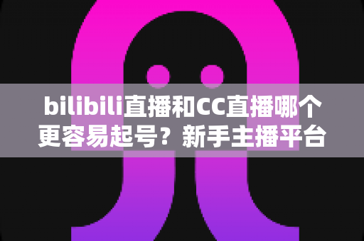 bilibili直播和CC直播哪个更容易起号？新手主播平台选择深度解析与实用起号攻略