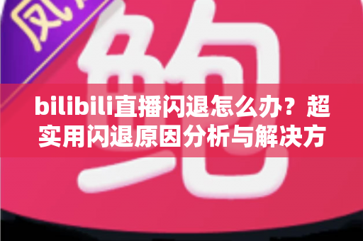 bilibili直播闪退怎么办？超实用闪退原因分析与解决方法全攻略，轻松畅享每一场精彩直播