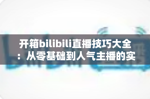 开箱bilibili直播技巧大全：从零基础到人气主播的实战进阶指南