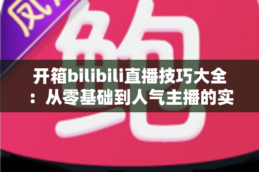 开箱bilibili直播技巧大全：从零基础到人气主播的实战进阶指南