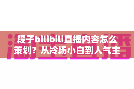 段子bilibili直播内容怎么策划？从冷场小白到人气主播的高流量搞笑直播策划全攻略