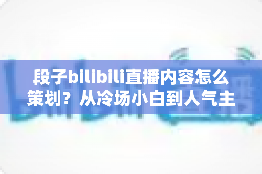 段子bilibili直播内容怎么策划？从冷场小白到人气主播的高流量搞笑直播策划全攻略