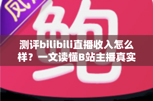 测评bilibili直播收入怎么样？一文读懂B站主播真实收益与赚钱潜力