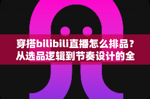 穿搭bilibili直播怎么排品？从选品逻辑到节奏设计的全流程实战指南