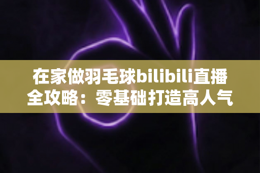 在家做羽毛球bilibili直播全攻略:零基础打造高人气羽毛球直播间的完整指南 在家做羽毛球bilibili直播全攻略:零基础打造高人气羽毛球直播间的完整指南