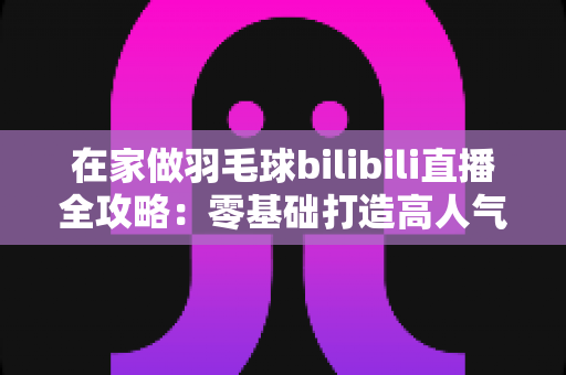 在家做羽毛球bilibili直播全攻略:零基础打造高人气羽毛球直播间的完整指南 在家做羽毛球bilibili直播全攻略:零基础打造高人气羽毛球直播间的完整指南