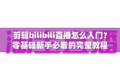剪辑bilibili直播怎么入门？零基础新手必看的完整教程与实战技巧