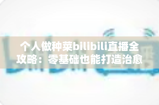 个人做种菜bilibili直播全攻略:零基础也能打造治愈系田园直播间 个人做种菜bilibili直播全攻略:零基础也能打造治愈系田园直播间