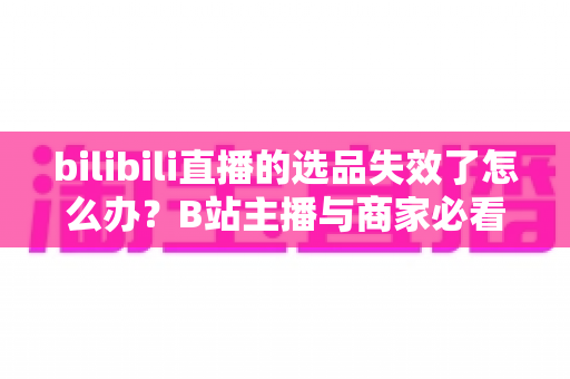 bilibili直播的选品失效了怎么办？B站主播与商家必看的高效选品自救指南