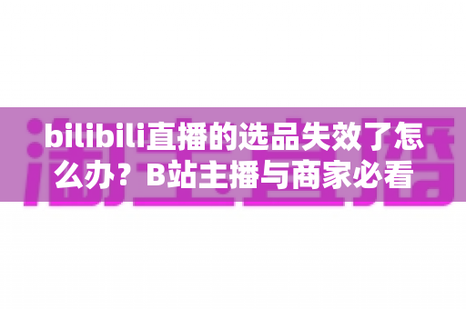 bilibili直播的选品失效了怎么办？B站主播与商家必看的高效选品自救指南