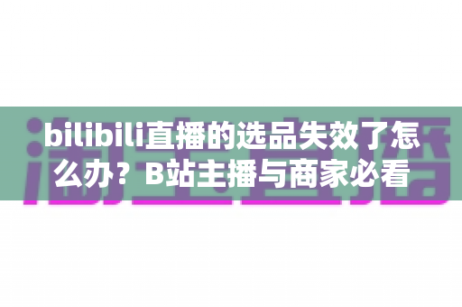 bilibili直播的选品失效了怎么办？B站主播与商家必看的高效选品自救指南