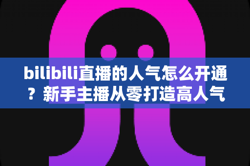 bilibili直播的人气怎么开通？新手主播从零打造高人气直播间的完整实战指南