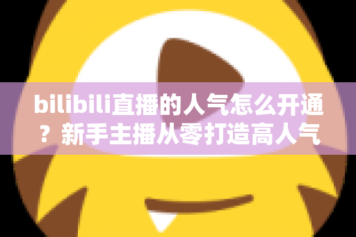 bilibili直播的人气怎么开通？新手主播从零打造高人气直播间的完整实战指南