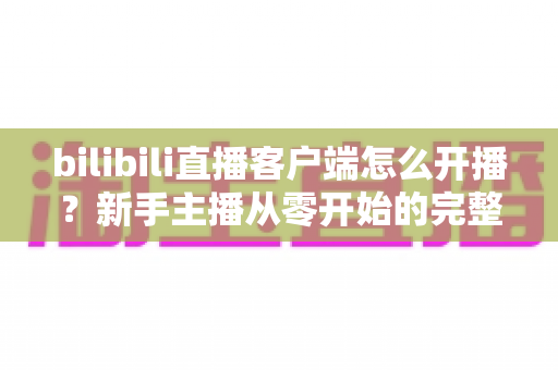 bilibili直播客户端怎么开播？新手主播从零开始的完整实操指南