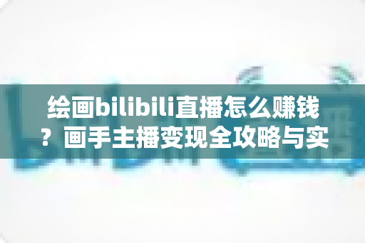 绘画bilibili直播怎么赚钱？画手主播变现全攻略与实战指南