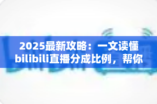 2025最新攻略：一文读懂bilibili直播分成比例，帮你算清直播收入这笔账